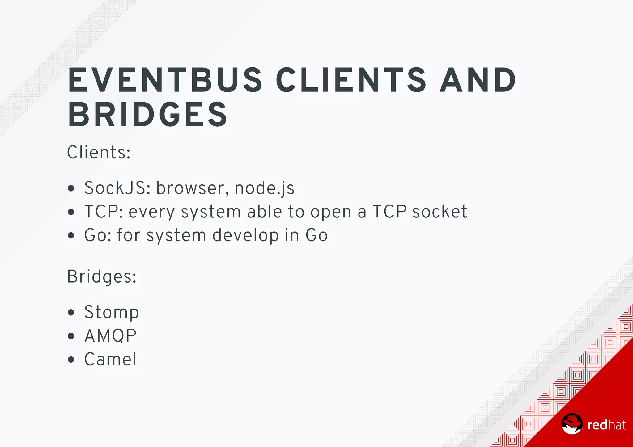 EVENTBUS	CLIENTS	AND
BRIDGES
Clients:
SockJS:	browser,	node.js
TCP:	every	system	able	to	open	a	TCP	socket
Go:	for	system	develop	in	Go 	
Bridges:
Stomp
AMQP
Camel
 