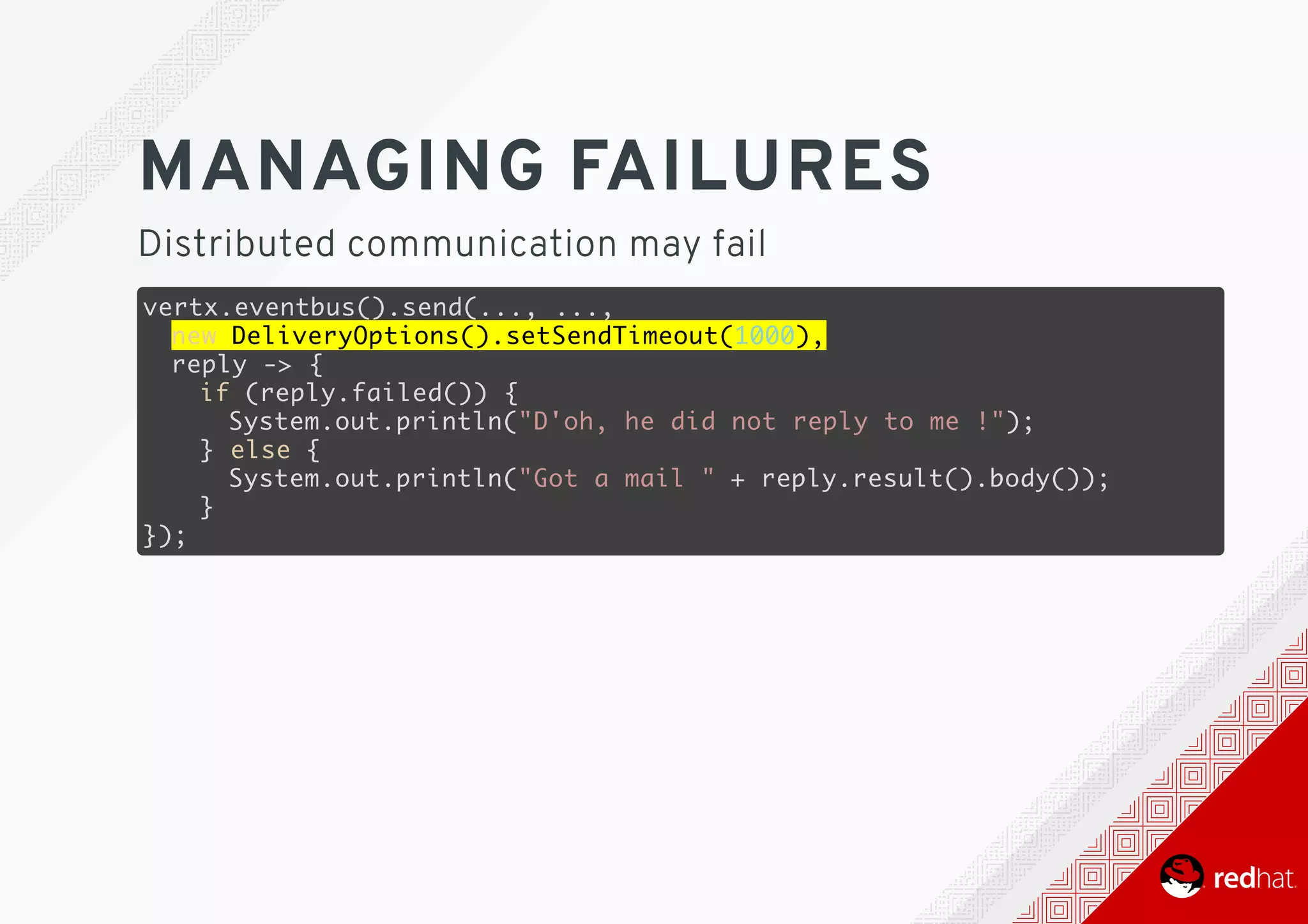 MANAGING	FAILURES
Distributed	communication	may	fail
vertx.eventbus().send(..., ...,
new DeliveryOptions().setSendTimeout(1000),
reply -> {
if (reply.failed()) {
System.out.println("D'oh, he did not reply to me !");
} else {
System.out.println("Got a mail " + reply.result().body());
}
});
 
