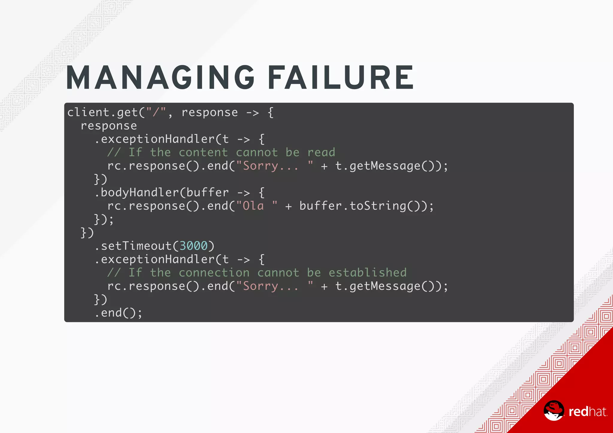 MANAGING	FAILURE
client.get("/", response -> {
response
.exceptionHandler(t -> {
// If the content cannot be read
rc.response().end("Sorry... " + t.getMessage());
})
.bodyHandler(buffer -> {
rc.response().end("Ola " + buffer.toString());
});
})
.setTimeout(3000)
.exceptionHandler(t -> {
// If the connection cannot be established
rc.response().end("Sorry... " + t.getMessage());
})
.end();
 
