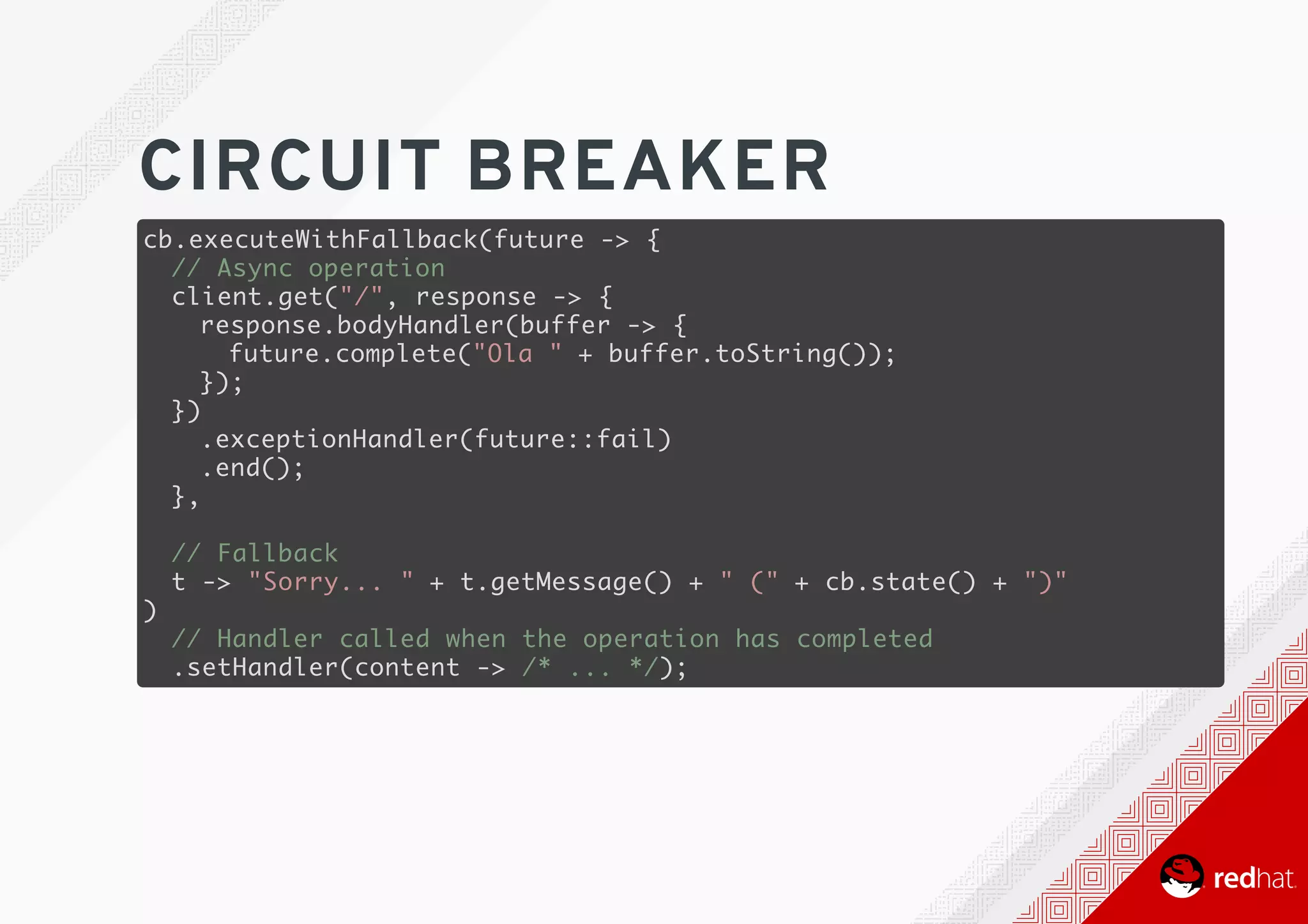 CIRCUIT	BREAKER
cb.executeWithFallback(future -> {
// Async operation
client.get("/", response -> {
response.bodyHandler(buffer -> {
future.complete("Ola " + buffer.toString());
});
})
.exceptionHandler(future::fail)
.end();
},
// Fallback
t -> "Sorry... " + t.getMessage() + " (" + cb.state() + ")"
)
// Handler called when the operation has completed
.setHandler(content -> /* ... */);
 