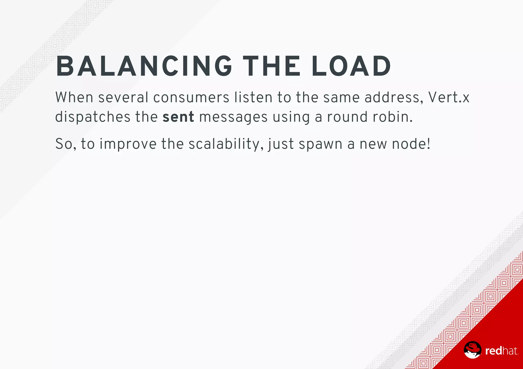 BALANCING	THE	LOAD
When	several	consumers	listen	to	the	same	address,	Vert.x
dispatches	the	sent	messages	using	a	round	robin.
So,	to	improve	the	scalability,	just	spawn	a	new	node!
 