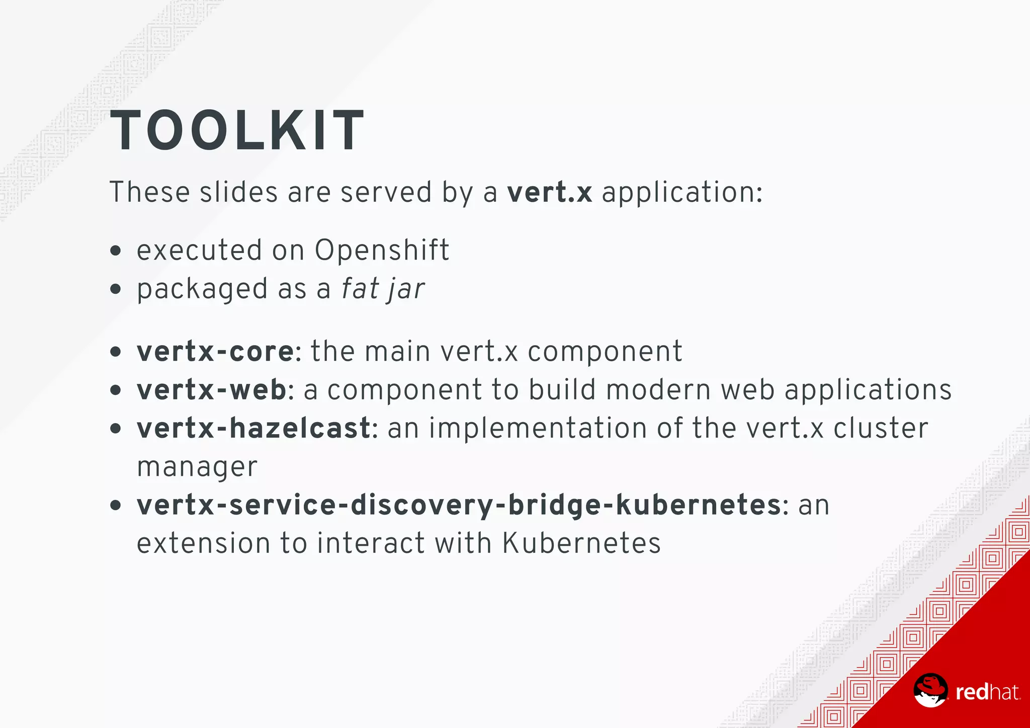 TOOLKIT
These	slides	are	served	by	a	vert.x	application:
executed	on	Openshift
packaged	as	a	fat	jar
vertx-core:	the	main	vert.x	component
vertx-web:	a	component	to	build	modern	web	applications
vertx-hazelcast:	an	implementation	of	the	vert.x	cluster
manager
vertx-service-discovery-bridge-kubernetes:	an
extension	to	interact	with	Kubernetes
 