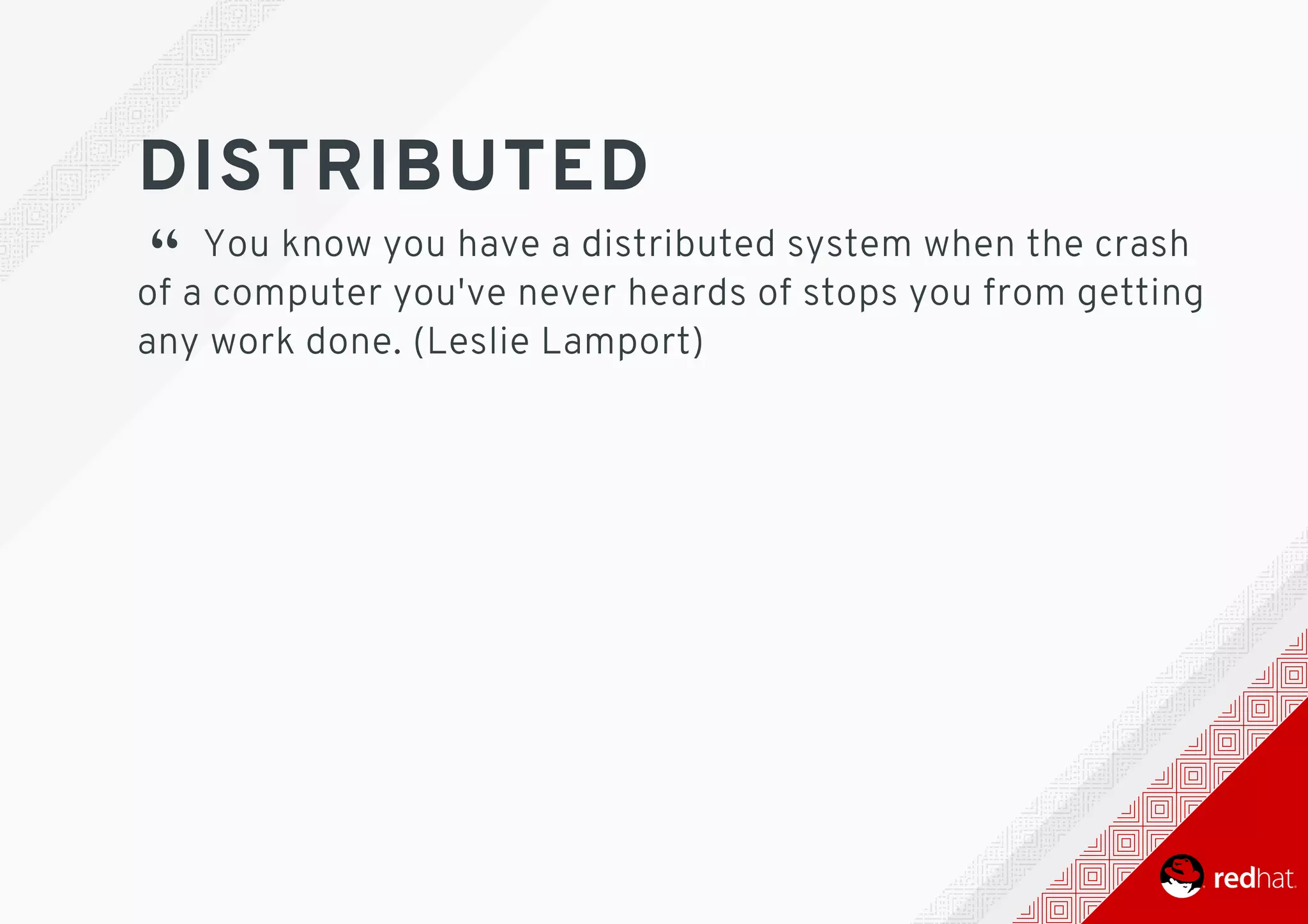 DISTRIBUTED
“ 	You	know	you	have	a	distributed	system	when	the	crash
of	a	computer	you've	never	heards	of	stops	you	from	getting
any	work	done.	(Leslie	Lamport)
 