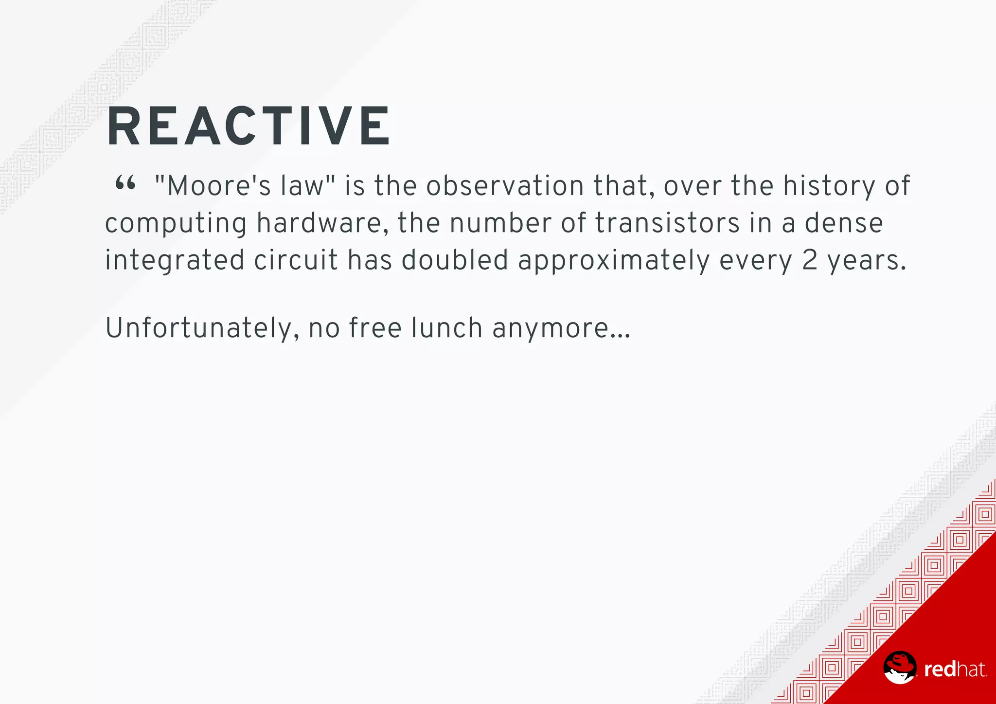 REACTIVE
“ 	"Moore's	law"	is	the	observation	that,	over	the	history	of
computing	hardware,	the	number	of	transistors	in	a	dense
integrated	circuit	has	doubled	approximately	every	2	years.
Unfortunately,	no	free	lunch	anymore...
 