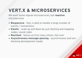 VERT.X	&	MICROSERVICES
We	wont'	build	regular	microservices,	but	reactive
microservices
Responsive	-	fast,	is	able	to	handle	a	large	number	of
events	/	connections
Elastic	-	scale	up	and	down	by	just	starting	and	stopping
nodes,	round-robin
Resilient	-	failure	as	ﬁrst-class	citizen,	fail-over
Asynchronous	message-passing	-	asynchronous	and	non-
blocking	development	model
 