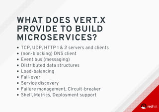 WHAT	DOES	VERT.X
PROVIDE	TO	BUILD
MICROSERVICES?
TCP,	UDP,	HTTP	1	&	2	servers	and	clients
(non-blocking)	DNS	client
Event	bus	(messaging)
Distributed	data	structures
Load-balancing
Fail-over
Service	discovery
Failure	management,	Circuit-breaker
Shell,	Metrics,	Deployment	support
 