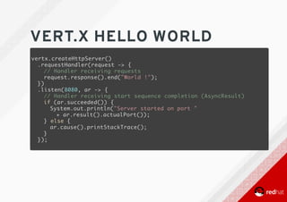 VERT.X	HELLO	WORLD
vertx.createHttpServer()
.requestHandler(request -> {
// Handler receiving requests
request.response().end("World !");
})
.listen(8080, ar -> {
// Handler receiving start sequence completion (AsyncResult)
if (ar.succeeded()) {
System.out.println("Server started on port "
+ ar.result().actualPort());
} else {
ar.cause().printStackTrace();
}
});
 