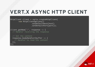VERT.X	ASYNC	HTTP	CLIENT
HttpClient client = vertx.createHttpClient(
new HttpClientOptions()
.setDefaultHost(host)
.setDefaultPort(port));
client.getNow("/", response -> {
// Handler receiving the response
// Get the content
response.bodyHandler(buffer -> {
// Handler to read the content
});
});
 
