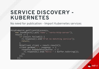 SERVICE	DISCOVERY	-
KUBERNETES
No	need	for	publication	-	Import	Kubernetes	services
HttpEndpoint.getClient(discovery,
new JsonObject().put("name", "vertx-http-server"),
result -> {
if (result.failed()) {
rc.response().end("D'oh no matching service");
return;
}
HttpClient client = result.result();
client.getNow("/", response -> {
response.bodyHandler(buffer -> {
rc.response().end("Hello " + buffer.toString());
});
});
});
 
