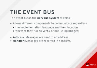 THE	EVENT	BUS
The	event	bus	is	the	nervous	system	of	vert.x:
Allows	different	components	to	communicate	regardless
the	implementation	language	and	their	location
whether	they	run	on	vert.x	or	not	(using	bridges)
Address:	Messages	are	sent	to	an	address
Handler:	Messages	are	received	in	handlers.
 