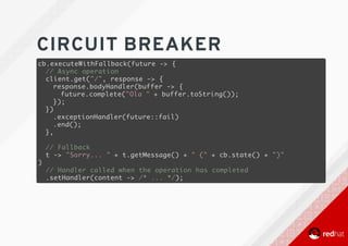 CIRCUIT	BREAKER
cb.executeWithFallback(future -> {
// Async operation
client.get("/", response -> {
response.bodyHandler(buffer -> {
future.complete("Ola " + buffer.toString());
});
})
.exceptionHandler(future::fail)
.end();
},
// Fallback
t -> "Sorry... " + t.getMessage() + " (" + cb.state() + ")"
)
// Handler called when the operation has completed
.setHandler(content -> /* ... */);
 