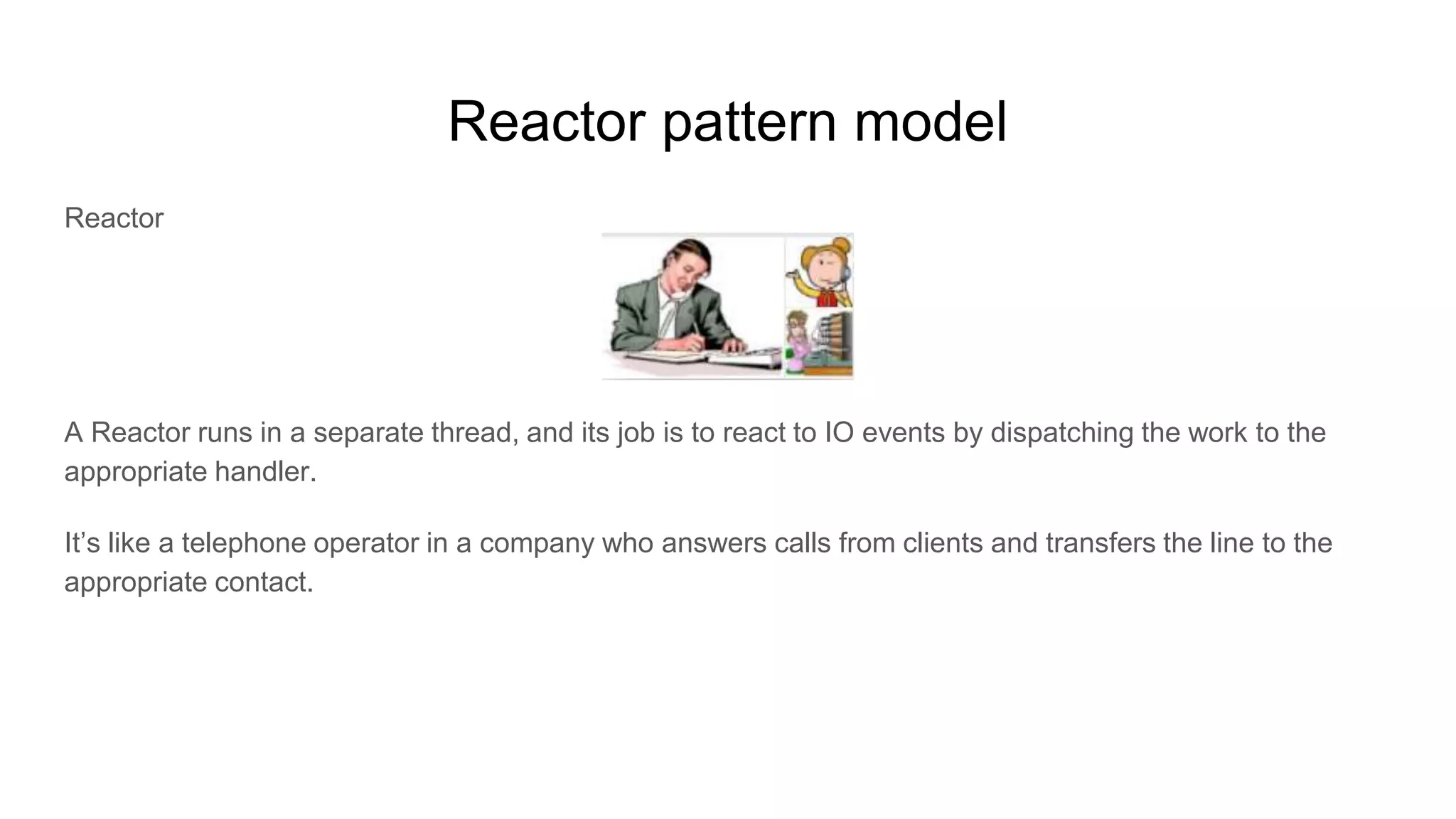 Reactor pattern model
Reactor
A Reactor runs in a separate thread, and its job is to react to IO events by dispatching the work to the
appropriate handler.
It’s like a telephone operator in a company who answers calls from clients and transfers the line to the
appropriate contact.
 