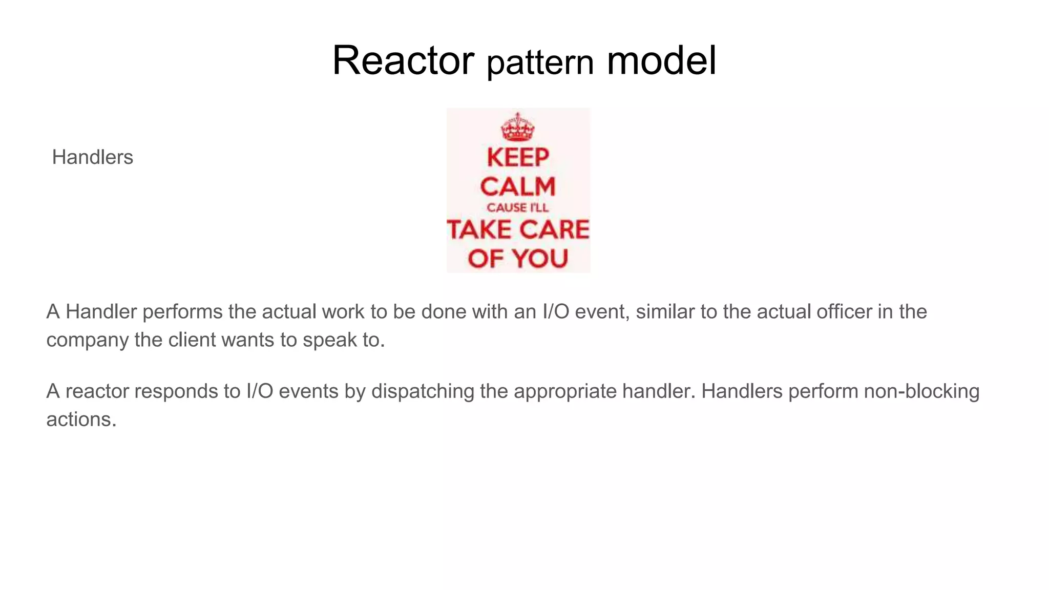 Reactor pattern model
Handlers
A Handler performs the actual work to be done with an I/O event, similar to the actual officer in the
company the client wants to speak to.
A reactor responds to I/O events by dispatching the appropriate handler. Handlers perform non-blocking
actions.
 
