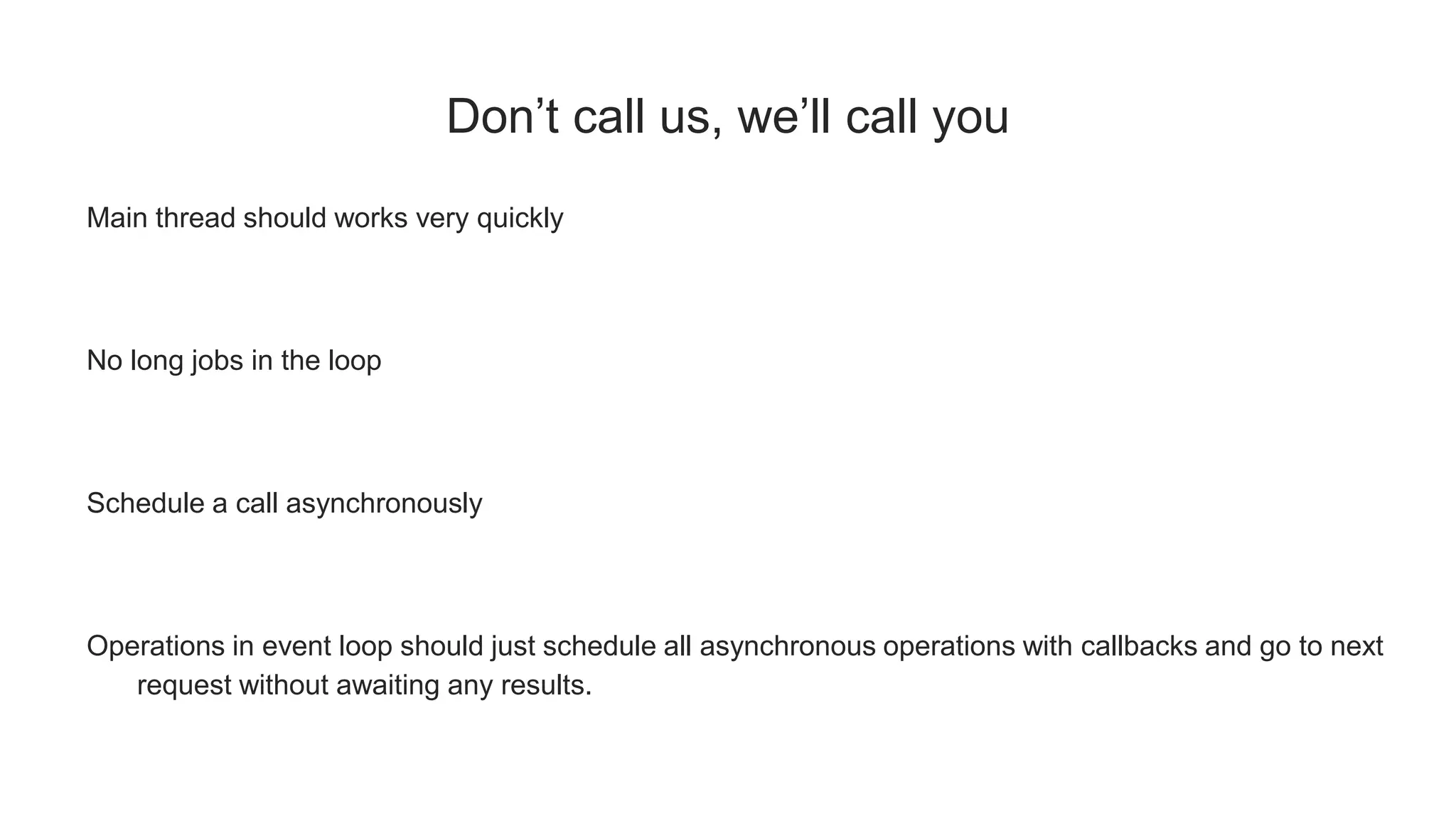Don’t call us, we’ll call you
Main thread should works very quickly
No long jobs in the loop
Schedule a call asynchronously
Operations in event loop should just schedule all asynchronous operations with callbacks and go to next
request without awaiting any results.
 