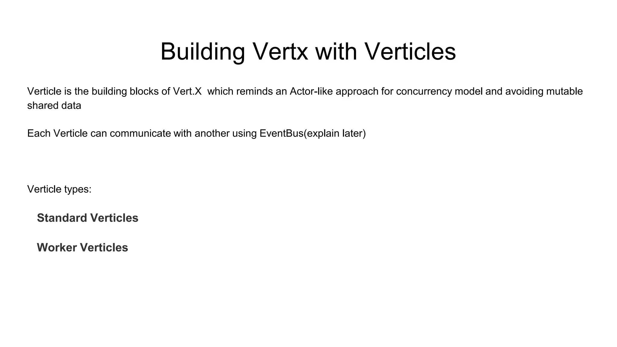 Building Vertx with Verticles
Verticle is the building blocks of Vert.X which reminds an Actor-like approach for concurrency model and avoiding mutable
shared data
Each Verticle can communicate with another using EventBus(explain later)
Verticle types:
Standard Verticles
Worker Verticles
 