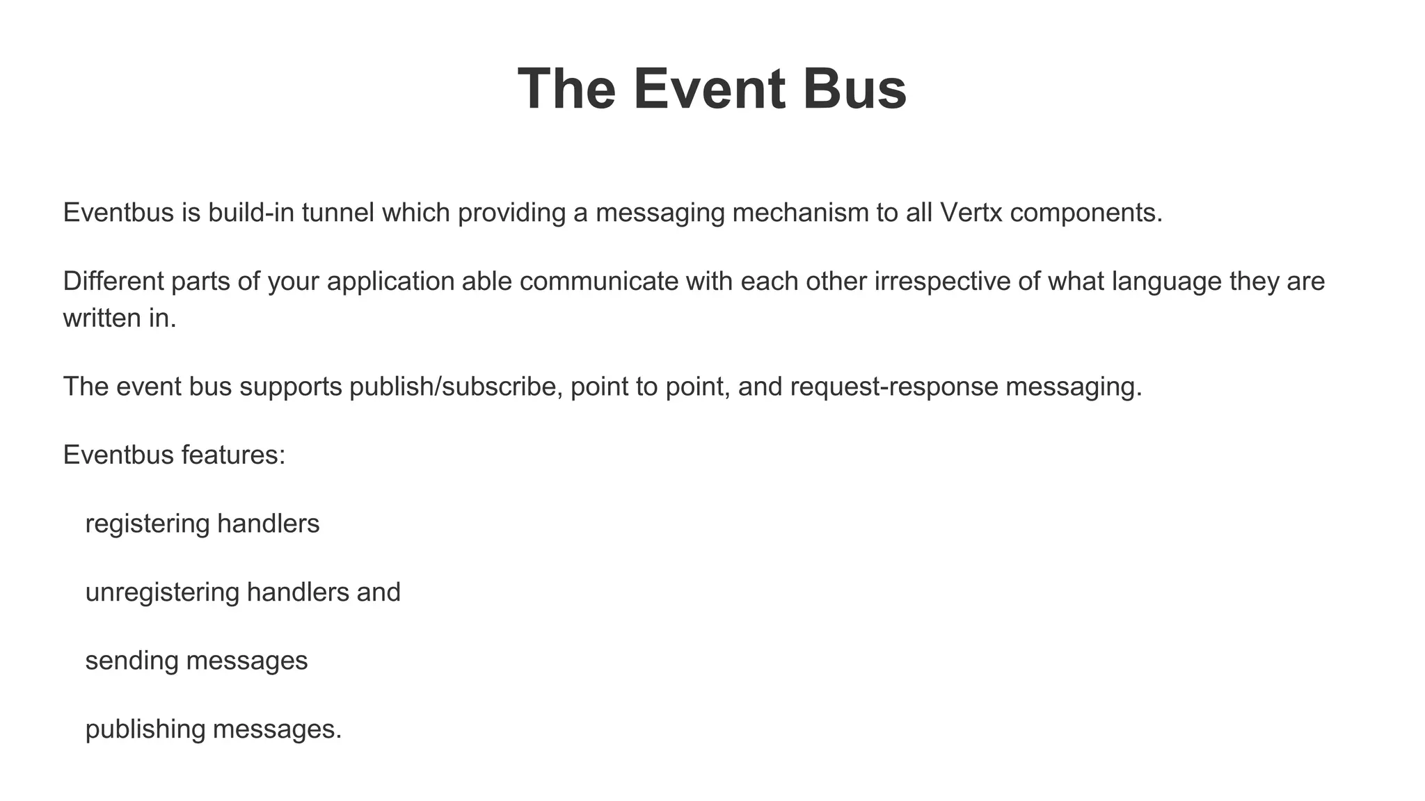 The Event Bus
Eventbus is build-in tunnel which providing a messaging mechanism to all Vertx components.
Different parts of your application able communicate with each other irrespective of what language they are
written in.
The event bus supports publish/subscribe, point to point, and request-response messaging.
Eventbus features:
registering handlers
unregistering handlers and
sending messages
publishing messages.
 