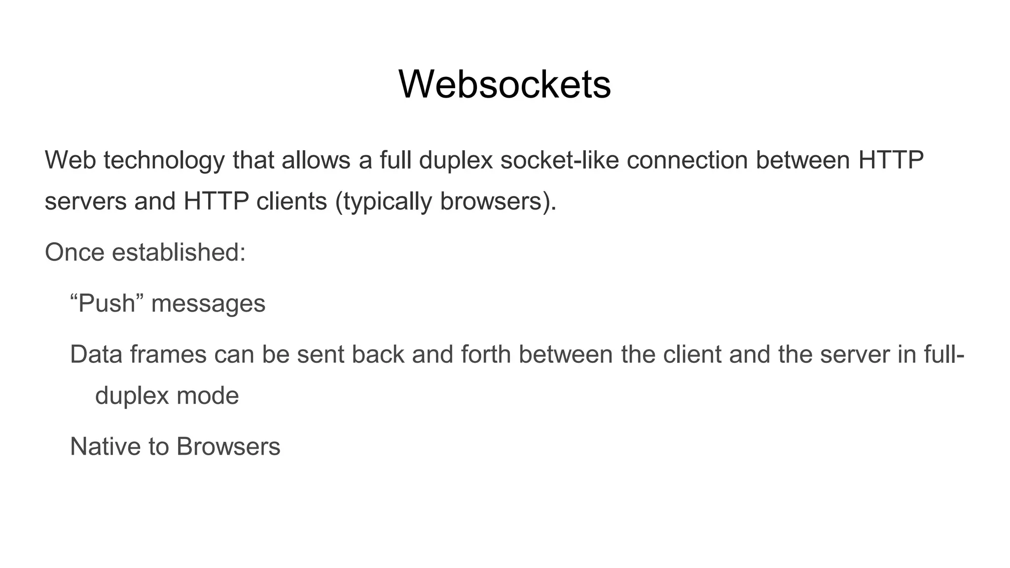 Websockets
Web technology that allows a full duplex socket-like connection between HTTP
servers and HTTP clients (typically browsers).
Once established:
“Push” messages
Data frames can be sent back and forth between the client and the server in full-
duplex mode
Native to Browsers
 