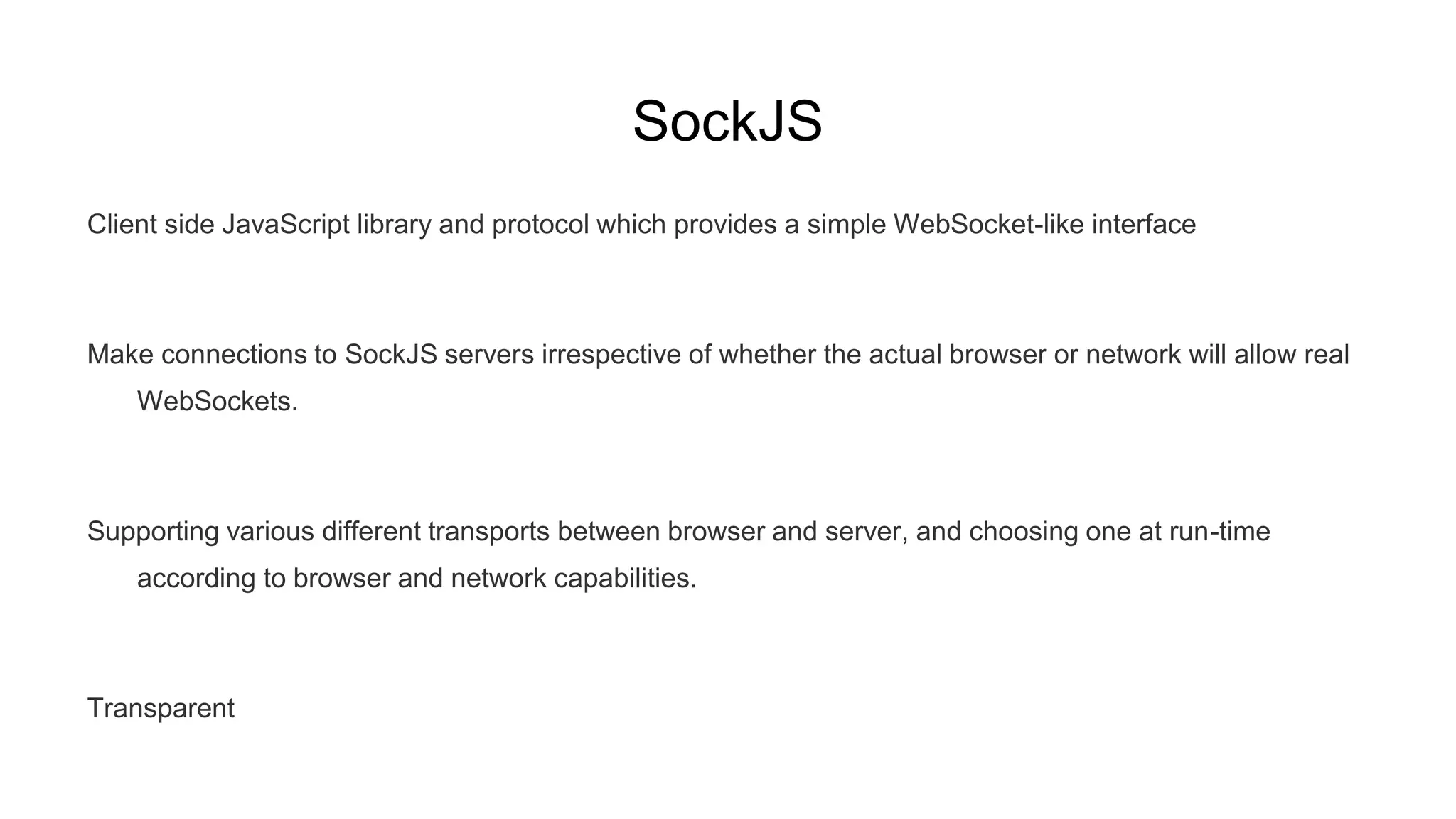 SockJS
Client side JavaScript library and protocol which provides a simple WebSocket-like interface
Make connections to SockJS servers irrespective of whether the actual browser or network will allow real
WebSockets.
Supporting various different transports between browser and server, and choosing one at run-time
according to browser and network capabilities.
Transparent
 
