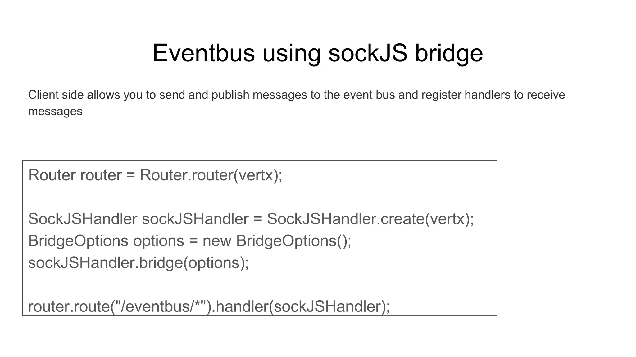 Eventbus using sockJS bridge
Client side allows you to send and publish messages to the event bus and register handlers to receive
messages
Router router = Router.router(vertx);
SockJSHandler sockJSHandler = SockJSHandler.create(vertx);
BridgeOptions options = new BridgeOptions();
sockJSHandler.bridge(options);
router.route("/eventbus/*").handler(sockJSHandler);
 