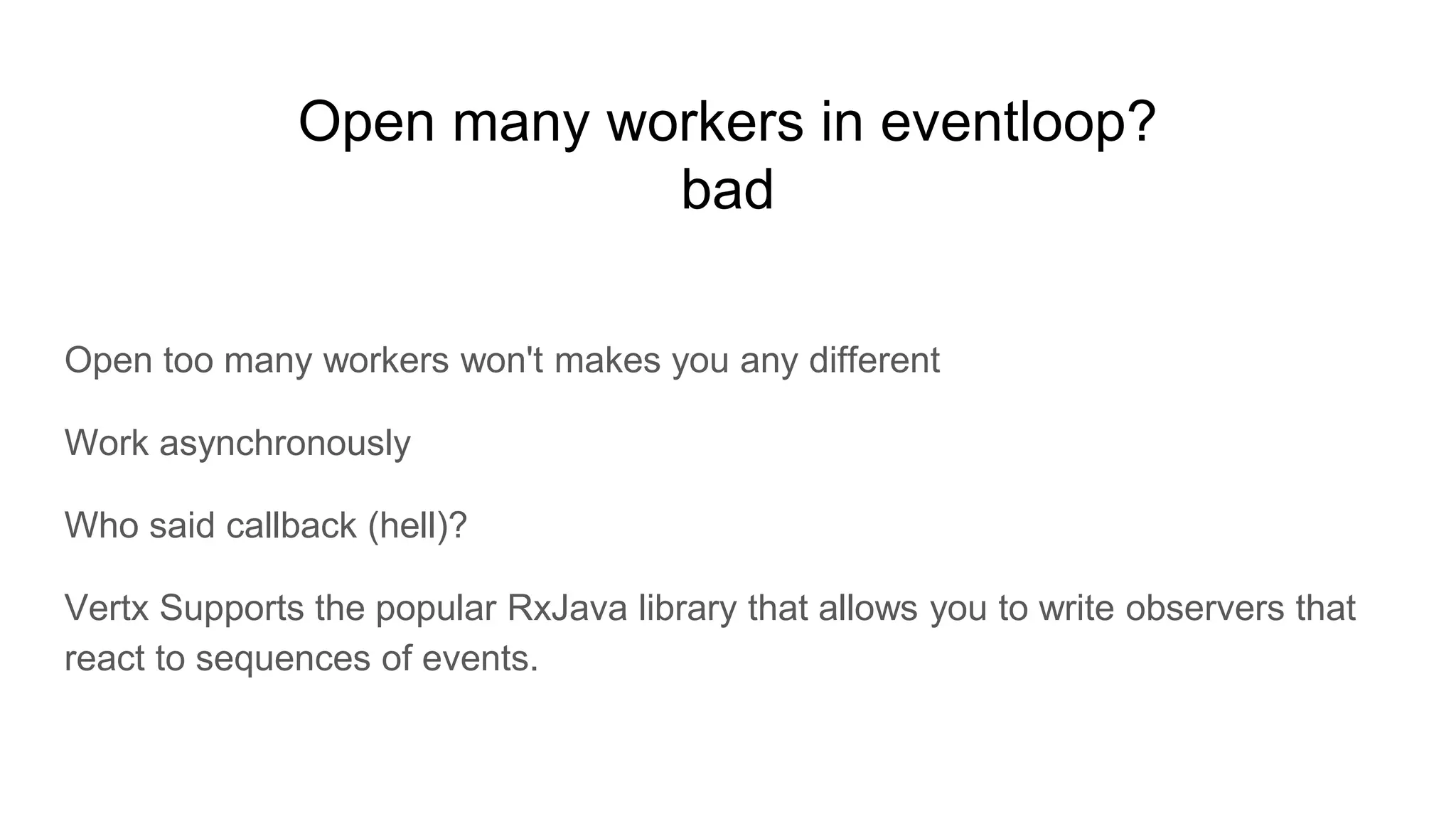 Open many workers in eventloop?
bad
Open too many workers won't makes you any different
Work asynchronously
Who said callback (hell)?
Vertx Supports the popular RxJava library that allows you to write observers that
react to sequences of events.
 