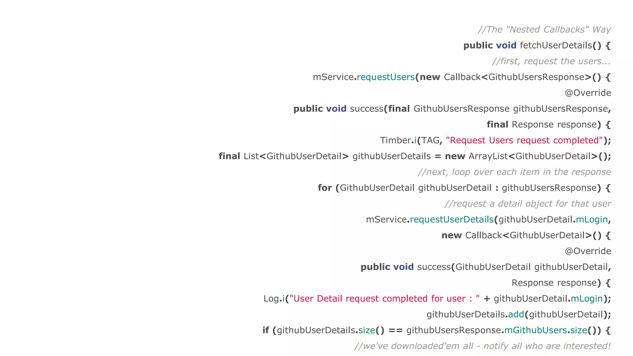 //The "Nested Callbacks" Way
public void fetchUserDetails() {
//first, request the users...
mService.requestUsers(new Callback<GithubUsersResponse>() {
@Override
public void success(final GithubUsersResponse githubUsersResponse,
final Response response) {
Timber.i(TAG, "Request Users request completed");
final List<GithubUserDetail> githubUserDetails = new ArrayList<GithubUserDetail>();
//next, loop over each item in the response
for (GithubUserDetail githubUserDetail : githubUsersResponse) {
//request a detail object for that user
mService.requestUserDetails(githubUserDetail.mLogin,
new Callback<GithubUserDetail>() {
@Override
public void success(GithubUserDetail githubUserDetail,
Response response) {
Log.i("User Detail request completed for user : " + githubUserDetail.mLogin);
githubUserDetails.add(githubUserDetail);
if (githubUserDetails.size() == githubUsersResponse.mGithubUsers.size()) {
//we've downloaded'em all - notify all who are interested!
 