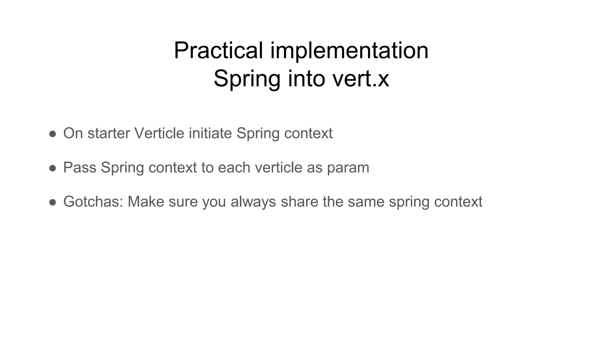 Practical implementation
Spring into vert.x
● On starter Verticle initiate Spring context
● Pass Spring context to each verticle as param
● Gotchas: Make sure you always share the same spring context
 
