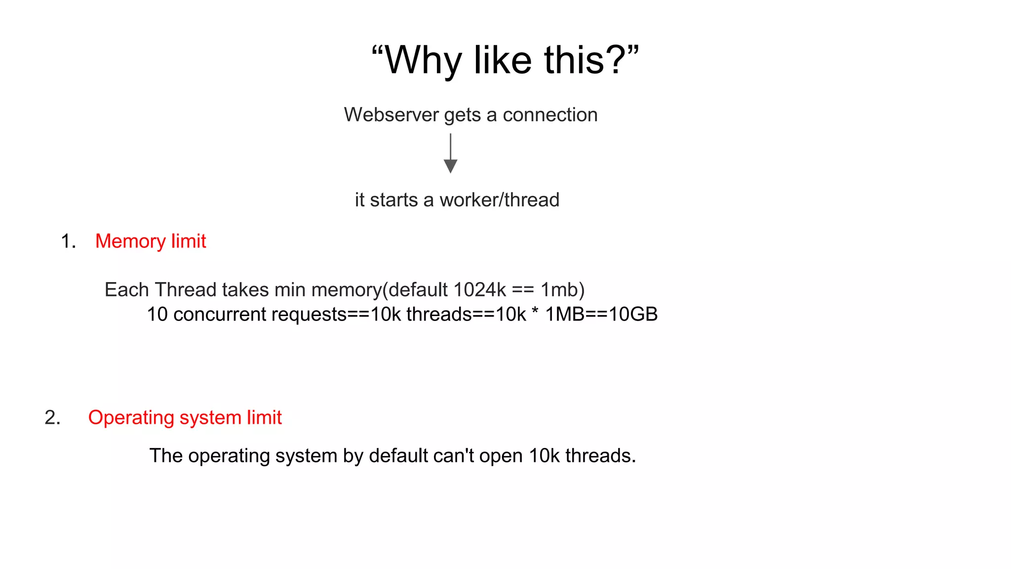 “Why like this?”
Webserver gets a connection
it starts a worker/thread
1. Memory limit
Each Thread takes min memory(default 1024k == 1mb)
2. Operating system limit
The operating system by default can't open 10k threads.
10 concurrent requests==10k threads==10k * 1MB==10GB
 