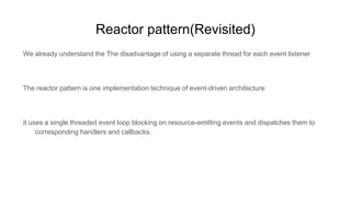 Reactor pattern(Revisited)
We already understand the The disadvantage of using a separate thread for each event listener
The reactor pattern is one implementation technique of event-driven architecture
it uses a single threaded event loop blocking on resource-emitting events and dispatches them to
corresponding handlers and callbacks.
 