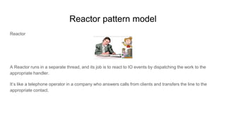 Reactor pattern model
Reactor
A Reactor runs in a separate thread, and its job is to react to IO events by dispatching the work to the
appropriate handler.
It’s like a telephone operator in a company who answers calls from clients and transfers the line to the
appropriate contact.
 