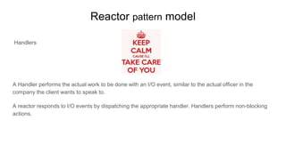 Reactor pattern model
Handlers
A Handler performs the actual work to be done with an I/O event, similar to the actual officer in the
company the client wants to speak to.
A reactor responds to I/O events by dispatching the appropriate handler. Handlers perform non-blocking
actions.
 