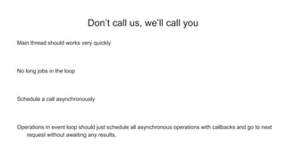 Don’t call us, we’ll call you
Main thread should works very quickly
No long jobs in the loop
Schedule a call asynchronously
Operations in event loop should just schedule all asynchronous operations with callbacks and go to next
request without awaiting any results.
 