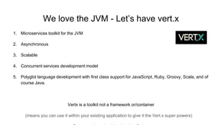 We love the JVM - Let’s have vert.x
1. Microservices toolkit for the JVM
2. Asynchronous
3. Scalable
4. Concurrent services development model
5. Polyglot language development with first class support for JavaScript, Ruby, Groovy, Scala, and of
course Java.
Vertx is a toolkit not a framework or/container
(means you can use it within your existing application to give it the Vert.x super powers)
 