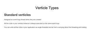 Verticle Types
Standard verticles
Assigned an event loop thread when they are created
All the code in your verticle instance is always executed on the same event loop
You can write all the code in your application as single threaded and let Vert.x worrying about the threading and scaling.
 
