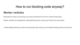 How to run blocking-code anyway?
Worker verticles
Executed not using an event loop, but using a thread from the Vert.x worker thread pool.
Worker verticles are designed for calling blocking code, as they won’t block any event loops.
*Unlike Nodejs where you need to use promises with vertx you can handle blocking-code out of the box
 