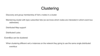 Clustering
Discovery and group membership of Vert.x nodes in a cluster
Maintaining cluster with topic subscriber lists (so we know which nodes are interested in which event bus
addresses)
Distributed Map support
Distributed Locks
EventBus can be clustered:
When clustering different vert.x instances on the network they going to use the same single distributed
eventbus
 