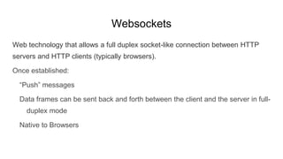 Websockets
Web technology that allows a full duplex socket-like connection between HTTP
servers and HTTP clients (typically browsers).
Once established:
“Push” messages
Data frames can be sent back and forth between the client and the server in full-
duplex mode
Native to Browsers
 