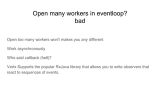 Open many workers in eventloop?
bad
Open too many workers won't makes you any different
Work asynchronously
Who said callback (hell)?
Vertx Supports the popular RxJava library that allows you to write observers that
react to sequences of events.
 