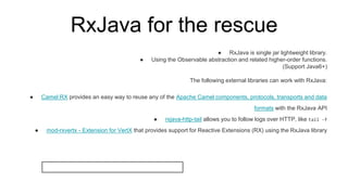 RxJava for the rescue
● RxJava is single jar lightweight library.
● Using the Observable abstraction and related higher-order functions.
(Support Java6+)
The following external libraries can work with RxJava:
● Camel RX provides an easy way to reuse any of the Apache Camel components, protocols, transports and data
formats with the RxJava API
● rxjava-http-tail allows you to follow logs over HTTP, like tail -f
● mod-rxvertx - Extension for VertX that provides support for Reactive Extensions (RX) using the RxJava library
 