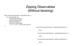 Zipping Observables
(Without blocking)
public Observable<Boolean> registerRequest(..) {
return Observable.zip(
createNewRoomNode(),
createNewWaveNode(),
logRecordOnMysql(),
sendWelcomeMessage()
, (r1, r2, r3, r4) -> r1 && r2 && r3 && r4);
}
private Observable<Boolean> createNewRoomNode(..) {
...
return
}
private Observable<Boolean> createNewWaveNode(..) {
...
return
}
private Observable<Boolean> logRecordOnMysql(..) {
...
return
}
 