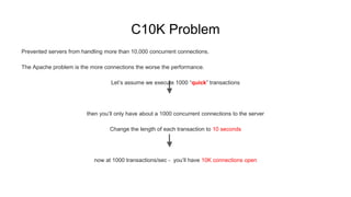C10K Problem
Prevented servers from handling more than 10,000 concurrent connections.
The Apache problem is the more connections the worse the performance.
Let’s assume we execute 1000 “quick” transactions
then you’ll only have about a 1000 concurrent connections to the server
Change the length of each transaction to 10 seconds
now at 1000 transactions/sec - you’ll have 10K connections open
 