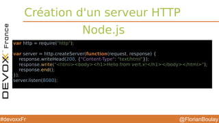 @FlorianBoulay#devoxxFr
Création d'un serveur HTTP
Node.js
var http = require("http");
var server = http.createServer(function(request, response) {
response.writeHead(200, {"Content-Type": "text/html"});
response.write("<html><body><h1>Hello from vert.x!</h1></body></html>");
response.end();
});
server.listen(8080);
var vertx = require('vertx');
vertx.createHttpServer().requestHandler(function(req) {
var file = req.path() === '/' ? 'index.html' : req.path();
req.response.sendFile('webroot/' + file);
}).listen(8080)
var http = require("http");var server = http.createServer(function(request, response) { response.writeHead(200, {"Content-Type": "text/html"}); response.write("<!DOCTYPE "html">"); response.write("<html>"); response.write("<head>"); response.write("<title>Hello World Page</title>"); response.write("</head>"); response.write("<body>"); response.write("Hello
World!"); response.write("</body>"); response.write("</html>"); response.end();}); server.listen(80);
 