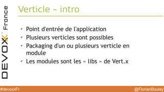 @FlorianBoulay#devoxxFr
Verticle – intro
✔
Point d'entrée de l'application
✔
Plusieurs verticles sont possibles
✔
Packaging d'un ou plusieurs verticle en
module
✔
Les modules sont les « libs » de Vert.x
 