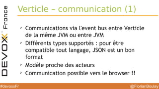 @FlorianBoulay#devoxxFr
Verticle – communication (1)
✔
Communications via l'event bus entre Verticle
de la même JVM ou entre JVM
✔
Différents types supportés : pour être
compatible tout langage, JSON est un bon
format
✔
Modèle proche des acteurs
✔
Communication possible vers le browser !!
 