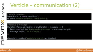 @FlorianBoulay#devoxxFr
Verticle – communication (2)
// send a message
EventBus eb = vertx.eventBus();
eb.send("verticle.address", "hello world");
// receive a message
Handler<Message<String>> myHandler = message -> {
System.out.println("I received a message " + message.body());
message.reply("This is a reply");
};
eb.registerHandler("verticle.address", myHandler);
 