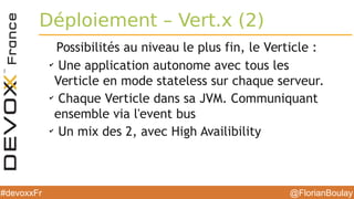 @FlorianBoulay#devoxxFr
Déploiement – Vert.x (2)
Possibilités au niveau le plus fin, le Verticle :
✔
Une application autonome avec tous les
Verticle en mode stateless sur chaque serveur.
✔
Chaque Verticle dans sa JVM. Communiquant
ensemble via l'event bus
✔
Un mix des 2, avec High Availibility
 