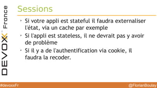 @FlorianBoulay#devoxxFr
Sessions
➢
Si votre appli est stateful il faudra externaliser
l'état, via un cache par exemple
➢
Si l'appli est stateless, il ne devrait pas y avoir
de problème
➢
Si il y a de l'authentification via cookie, il
faudra la recoder.
 