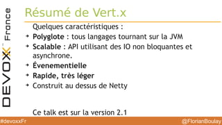 @FlorianBoulay#devoxxFr
Résumé de Vert.x
Quelques caractéristiques :
➔
Polyglote : tous langages tournant sur la JVM
➔
Scalable : API utilisant des IO non bloquantes et
asynchrone.
➔
Évenementielle
➔
Rapide, très léger
➔
Construit au dessus de Netty
Ce talk est sur la version 2.1
 