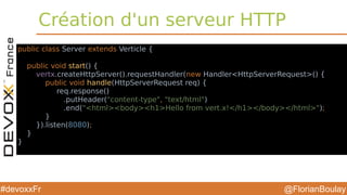 @FlorianBoulay#devoxxFr
Création d'un serveur HTTP
public class Server extends Verticle {
public void start() {
vertx.createHttpServer().requestHandler(new Handler<HttpServerRequest>() {
public void handle(HttpServerRequest req) {
req.response()
.putHeader("content-type", "text/html")
.end("<html><body><h1>Hello from vert.x!</h1></body></html>");
}
}).listen(8080);
}
}
 