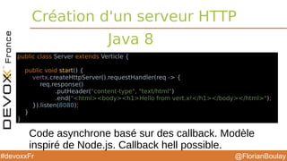 @FlorianBoulay#devoxxFr
Création d'un serveur HTTP
Java 8
public class Server extends Verticle {
public void start() {
vertx.createHttpServer().requestHandler(req -> {
req.response()
.putHeader("content-type", "text/html")
.end("<html><body><h1>Hello from vert.x!</h1></body></html>");
}).listen(8080);
}
}
Code asynchrone basé sur des callback. Modèle
inspiré de Node.js. Callback hell possible.
 