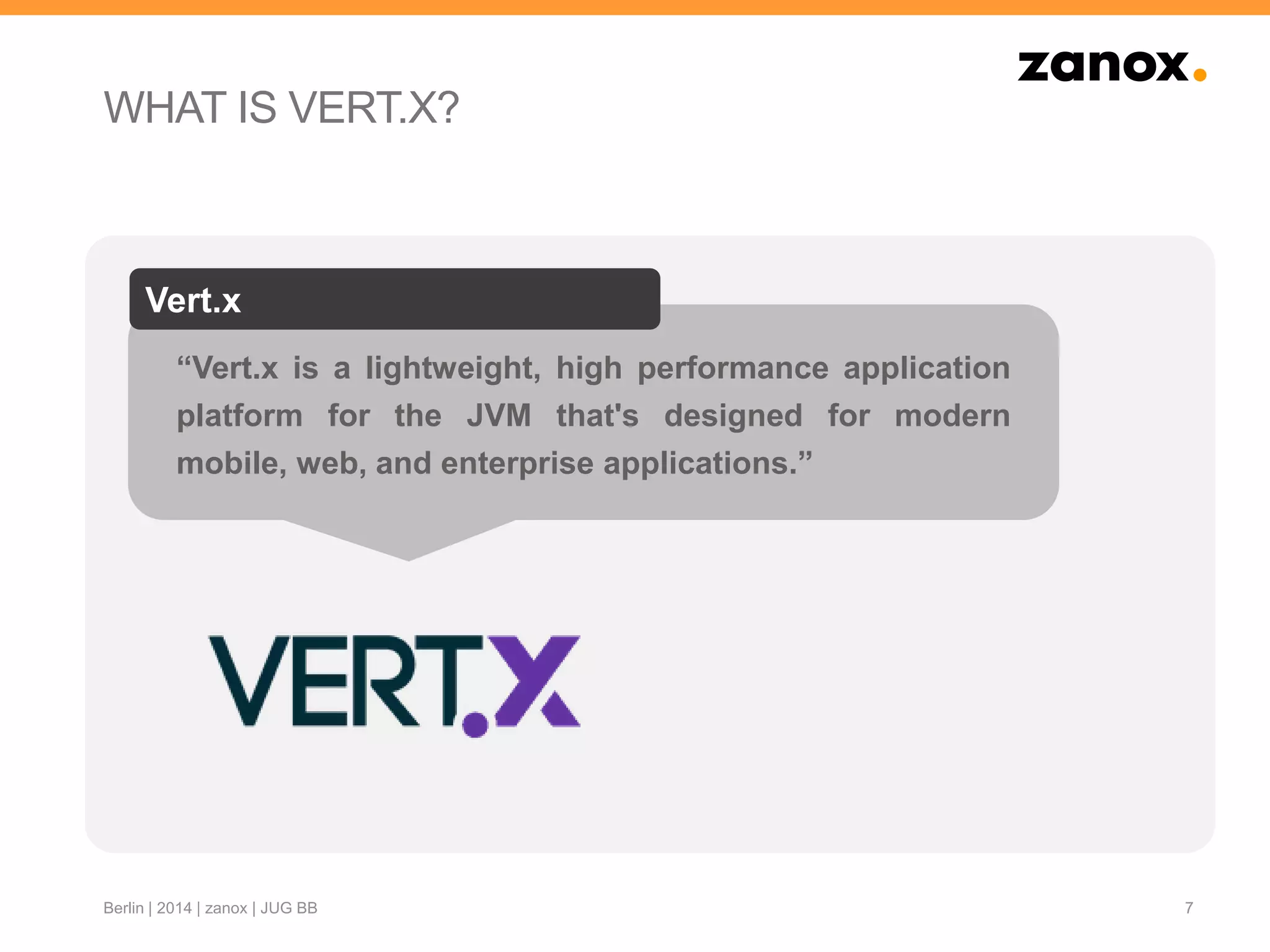 “Vert.x is a lightweight, high performance application
platform for the JVM that's designed for modern
mobile, web, and enterprise applications.”
Vert.x
WHAT IS VERT.X?
7Berlin | 2014 | zanox | JUG BB
 